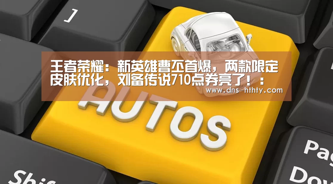 王者荣耀:新英雄曹丕首爆,两款限定皮肤优化,刘备传说710点券亮了!:华体会体育(图1) 华体会体育